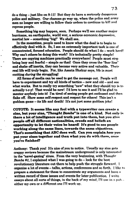 73 do a thing - just like on 9-11! But they do have a seriously dangeroua police and military. Our chances go way up, when the police and army ‘men no longer are willing to follow their orders to continue to kill and repress people. ‘Something big may happen, soon. Perhaps we’ll see another major hurricane, an earthquake, world war, a serious economic depression, martial law — something “big!” We shall see. In the meantime; people need to know what the deal ia to begin to effectively deal with it. So, I see an extremely important task is one of concentrated, focused education. People should do what I do — work hard! Why can’t others be doing this work? It’s technically pretty simple! There are copying machines practically everywhere! People must stop ‘being lazy and fearful ~ simple as that! Once they cross the “fear line and shake offinertia, they can become very active and valuable. Their real life will truly begin. For, like Assata Shakur says, life is most exciting during the struggling! All forms of media can be used to get the message out. People will have to experiment and try all kinds of tactics — new and old — and see what works. But to really try something “new” what they should try in to actually t-r-y! That would be new! I’d love to see it and I’l be glad to ‘mentor anybody into it! I’m tired of seeing people get enthused and then flake off. Show some self-respect and respect for others! Thisien’t n goddam game — ita life and death! I¢s not just some goddam joke! COYOTE: It seoms like any fool with a typewriter can create a zine, but your sine, “Thought Bombs” is one of a kind. Not only in there a lot of intelligence and truth put into them, but you sive people offall differont nationalities, creeds and beliefs an opportunity to let their voice be heard! 1¢’s good to see peonle working nlong the same lines, towards the same objectiv That’s something that ABC does well. Can you explain how you put your zines together and then what you do with them, onee you’re finished? Anthony: Thank you! Its nice of you to notice. Usually my sine geta crappy reviews because the mainatream underground in only intereatrl in the "navel-gazing” zines. From the very beginning, with Though! Bombs #1, 1 explained what I was going to do — look for the beat, revolutionary literature out there to help push the struggle forwnrd. 1 organize a lot of events talks, actions, conferences and eo forth. [ like to prepare a statement for these to concentrate my argumenta and have » written record of these issues and evente for later publication. I writo essaye about al sorts of things, in the back of my mind, Il v in o pub. either my own or a different one I’l work p.